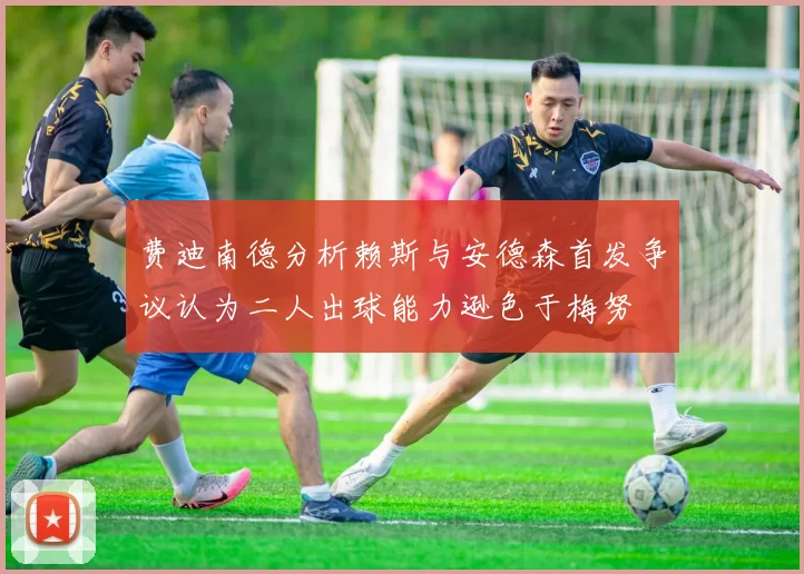 费迪南德分析赖斯与安德森首发争议认为二人出球能力逊色于梅努