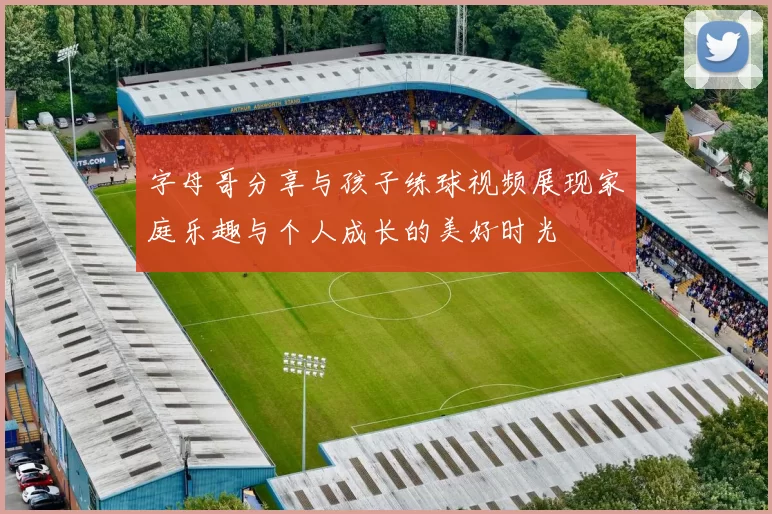 字母哥分享与孩子练球视频展现家庭乐趣与个人成长的美好时光