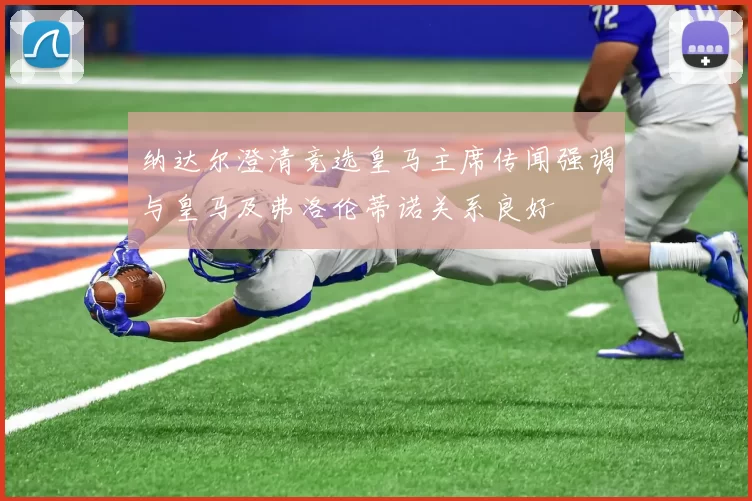纳达尔澄清竞选皇马主席传闻强调与皇马及弗洛伦蒂诺关系良好