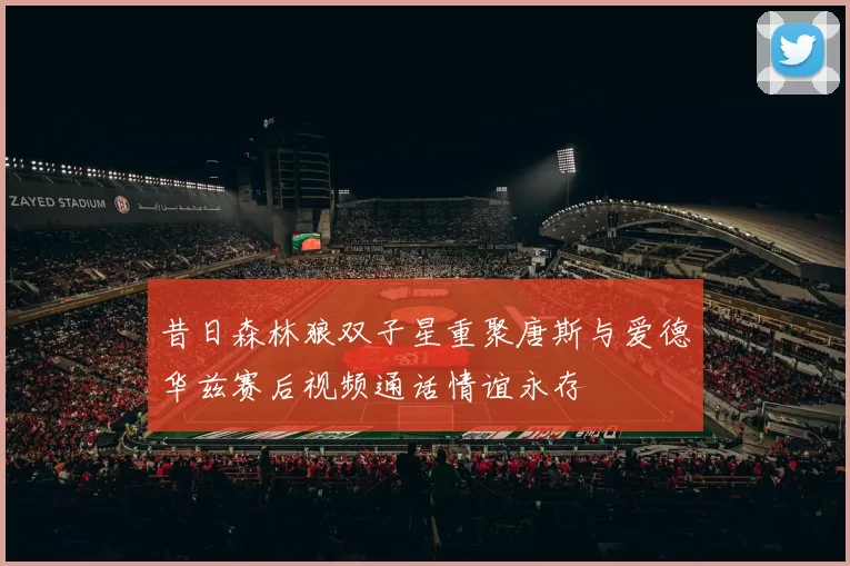 昔日森林狼双子星重聚唐斯与爱德华兹赛后视频通话情谊永存