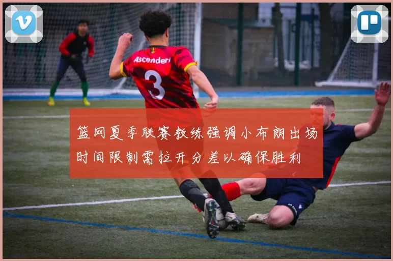 篮网夏季联赛教练强调小布朗出场时间限制需拉开分差以确保胜利