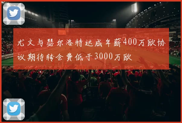 尤文与瑟尔洛特达成年薪400万欧协议期待转会费低于3000万欧