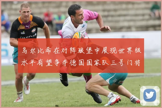 乌尔比希在对阵狼堡中展现世界级水平有望争夺德国国家队三号门将位置