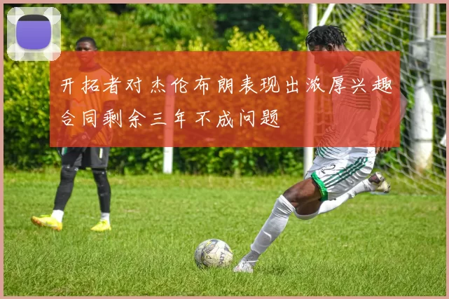 开拓者对杰伦布朗表现出浓厚兴趣合同剩余三年不成问题