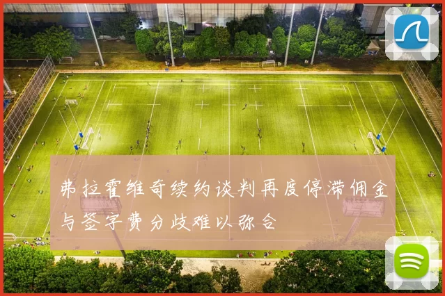 弗拉霍维奇续约谈判再度停滞佣金与签字费分歧难以弥合
