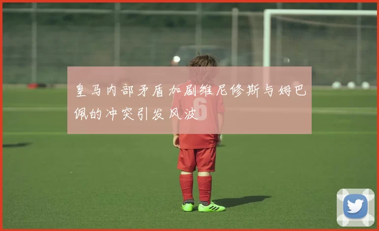 皇马内部矛盾加剧维尼修斯与姆巴佩的冲突引发风波