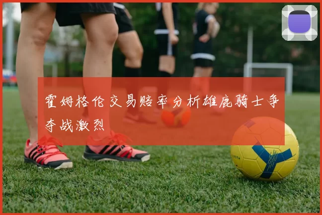 霍姆格伦交易赔率分析雄鹿骑士争夺战激烈