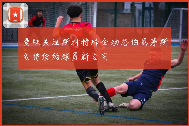 曼联关注斯科特转会动态伯恩茅斯或将续约球员新合同